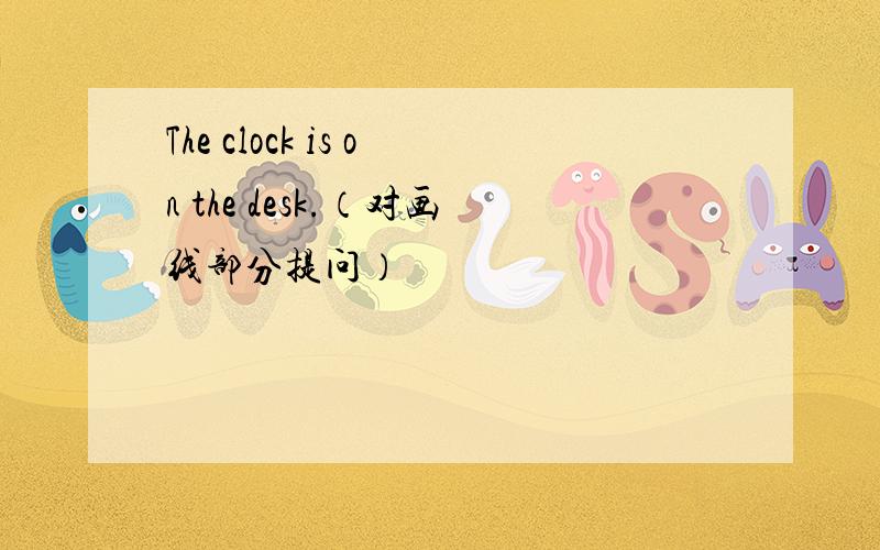 The clock is on the desk.（对画线部分提问）