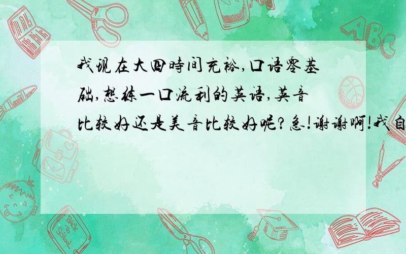 我现在大四时间充裕,口语零基础,想练一口流利的英语,英音比较好还是美音比较好呢?急!谢谢啊!我自己比较偏好英音,觉得很好听~~但是周围环境朋友什么的都说美音,而且说美音比较常用~~纠