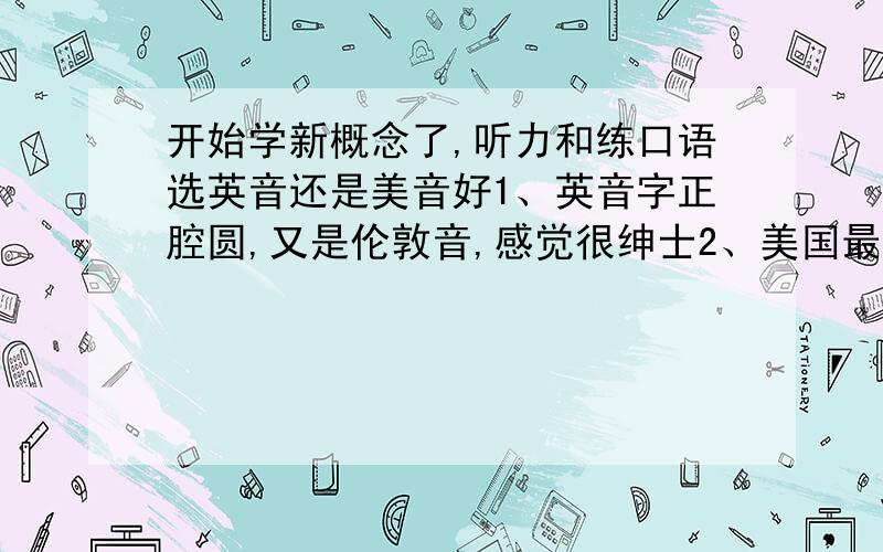 开始学新概念了,听力和练口语选英音还是美音好1、英音字正腔圆,又是伦敦音,感觉很绅士2、美国最发达,美音现在很流行,很多人都喜欢3、想学新概念听英音,再听VOA,六人行……不知道这样可