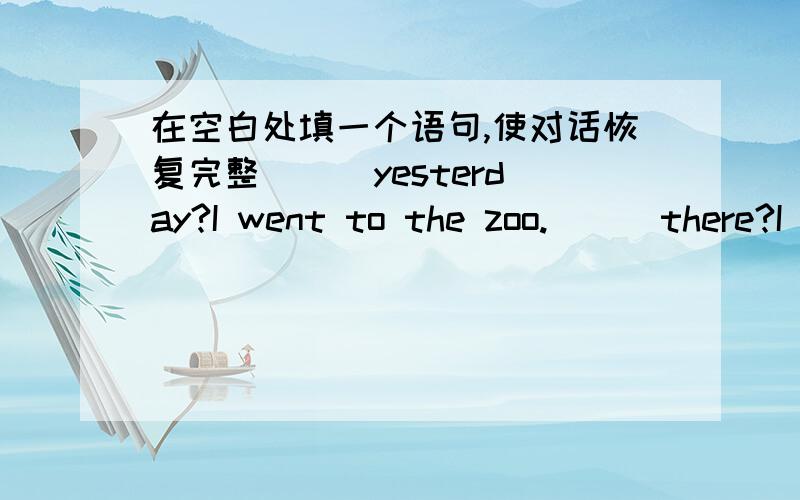 在空白处填一个语句,使对话恢复完整 （ ）yesterday?I went to the zoo.( ) there?I watched a seal show.( I went there with my mother.( yes,I like animals very much.（ I did nothing .I only stayed at home.