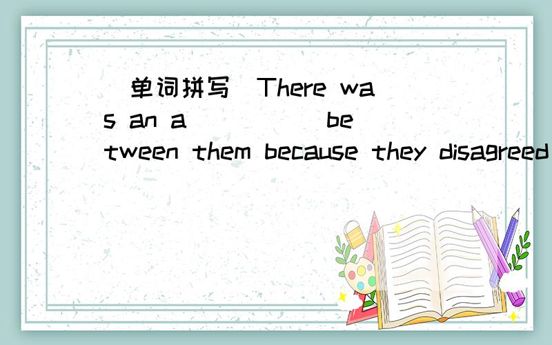 (单词拼写)There was an a_____ between them because they disagreed with each other.