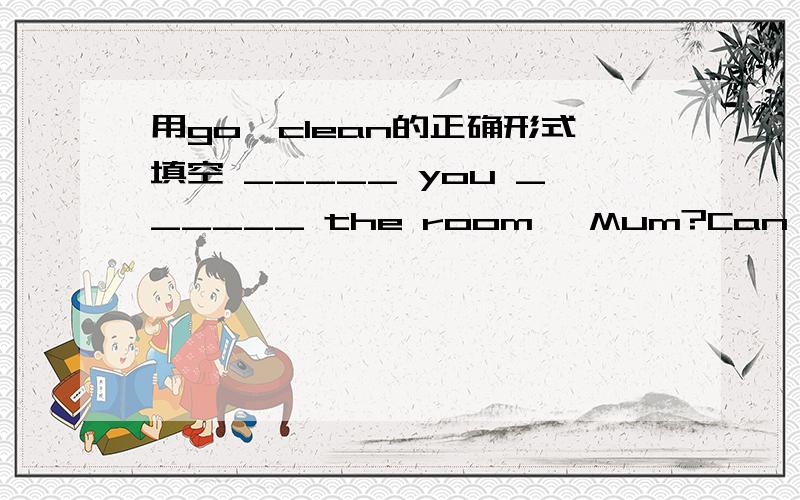 用go,clean的正确形式填空 _____ you ______ the room ,Mum?Can I help you?