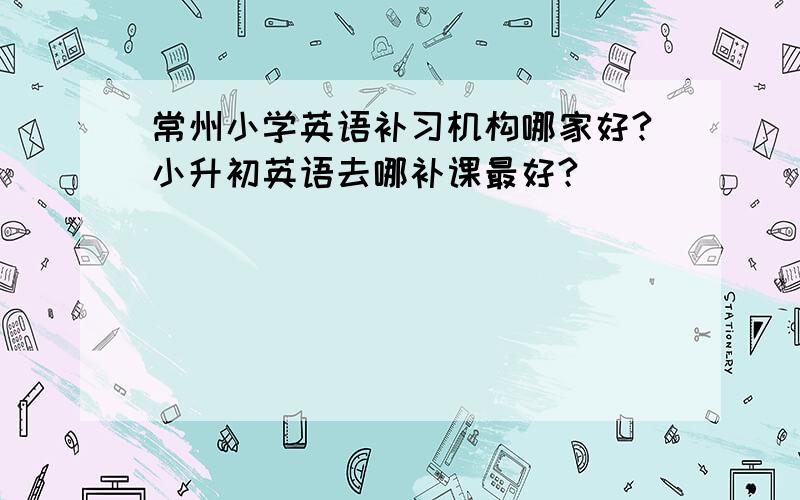 常州小学英语补习机构哪家好?小升初英语去哪补课最好?