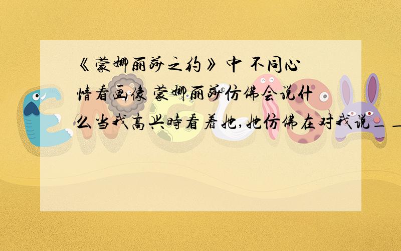 《蒙娜丽莎之约》 中 不同心情看画像 蒙娜丽莎仿佛会说什么当我高兴时看着她,她仿佛在对我说_______________当我伤心时看着她,她仿佛在对我说_______________当我生气时看着她,她仿佛在对我说_