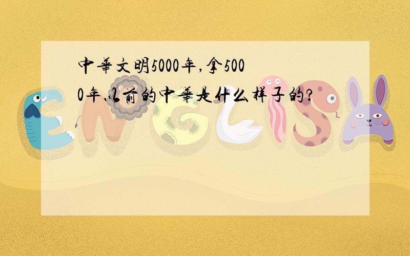 中华文明5000年,拿5000年以前的中华是什么样子的?