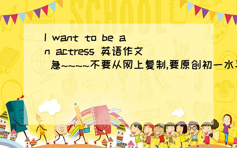 I want to be an actress 英语作文 急~~~~不要从网上复制,要原创初一水平字数60词左右