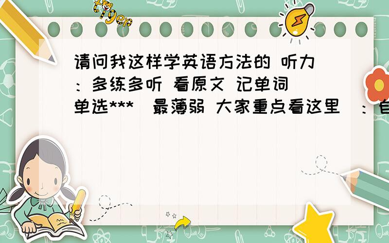 请问我这样学英语方法的 听力：多练多听 看原文 记单词 单选***（最薄弱 大家重点看这里）：自学语法书 练习多做多记忆 不懂多问 总结和错题本 （方向对吗）?阅读：每天一套高考真题或