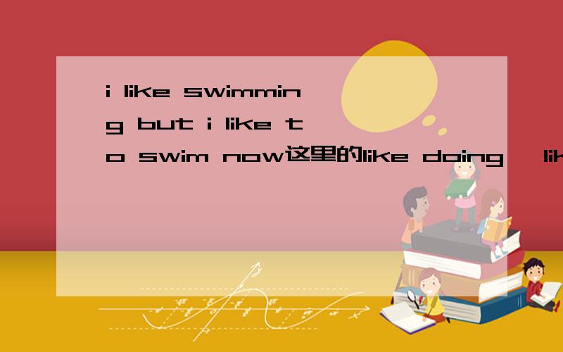 i like swimming but i like to swim now这里的like doing ,like to do有什么不同吗