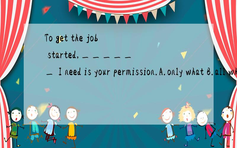 To get the job started,______ I need is your permission.A.only what B.all what C.all thatD.all that.我知道答案是C,但我不明白为什么不能选A,难道only不能修饰一个由what引导的名词性从句吗?