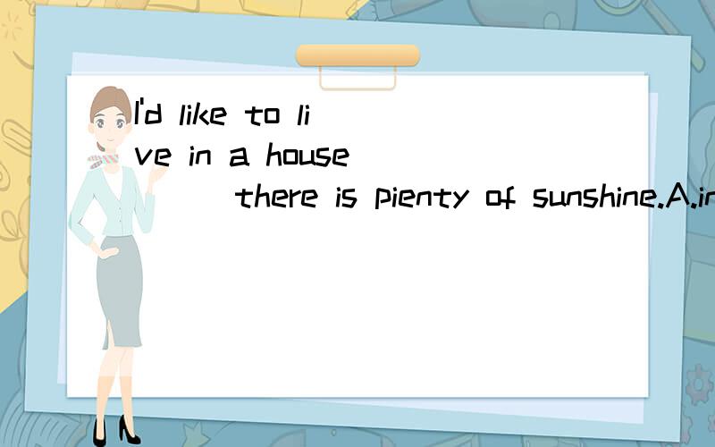 I'd like to live in a house ( ) there is pienty of sunshine.A.in which B.for whom C.on which D.in where