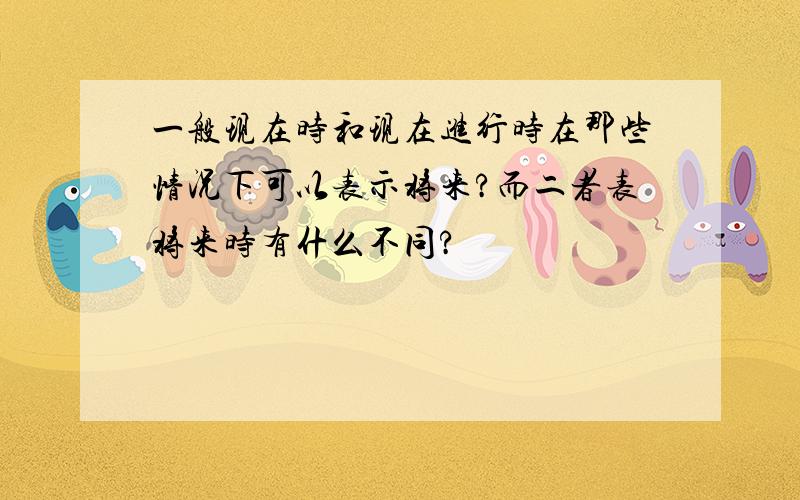 一般现在时和现在进行时在那些情况下可以表示将来?而二者表将来时有什么不同?