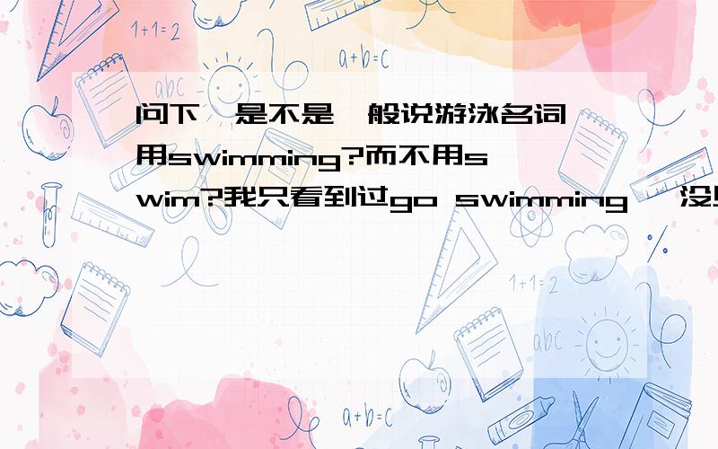 问下,是不是一般说游泳名词,用swimming?而不用swim?我只看到过go swimming ,没见到过go swim.是否一说游泳名词都只用swimming?而swim都只用做游泳动词?可是金山词霸解释我看swim里面n也有游泳意思啊.