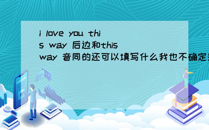 i love you this way 后边和this way 音同的还可以填写什么我也不确定是不是i love you this way 音是一样的貌似追30分 还有一句是 she's wanna 黑球 say，she's wanna no？哈哈音是一样的 怎么翻译啊回1楼是听