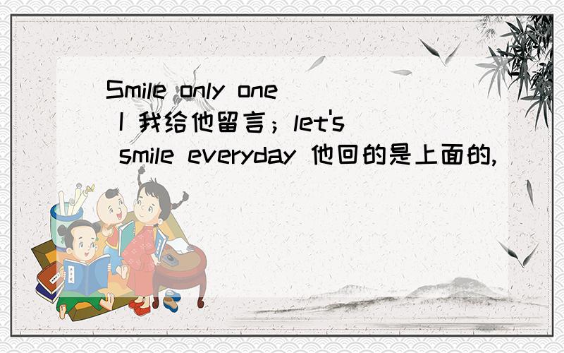 Smile only one I 我给他留言；let's smile everyday 他回的是上面的,