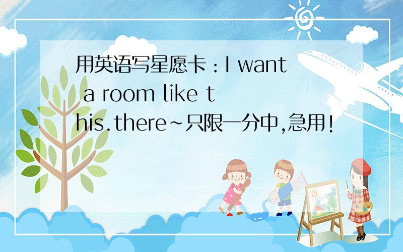 用英语写星愿卡：I want a room like this.there~只限一分中,急用!