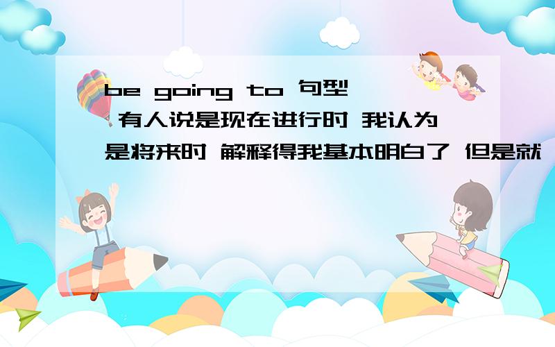 be going to 句型 有人说是现在进行时 我认为是将来时 解释得我基本明白了 但是就一句话来说 What are you going to do now?我说它是将来时，