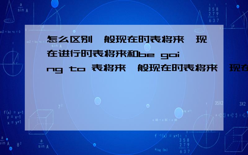 怎么区别一般现在时表将来,现在进行时表将来和be going to 表将来一般现在时表将来,现在进行时表将来和be going to 表将来的区别和用法.解释一下（最好附上例句区别一下）.