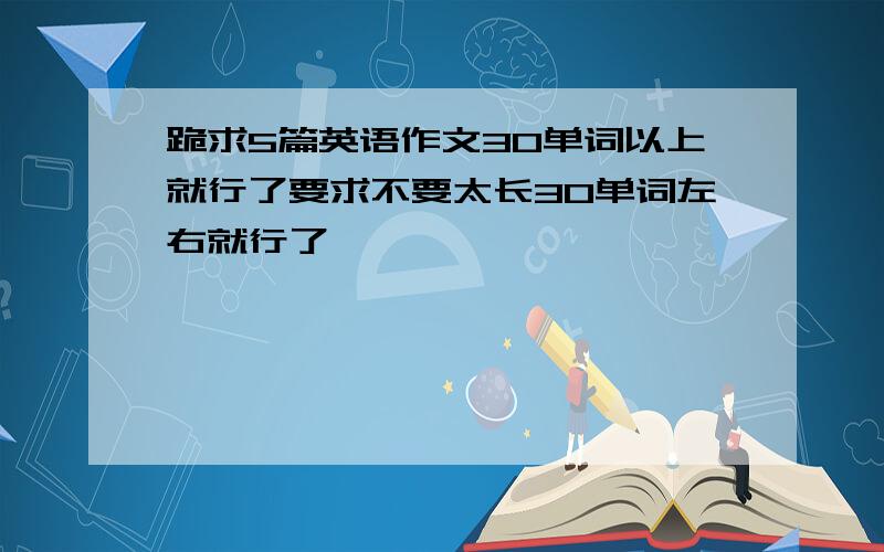 跪求5篇英语作文30单词以上就行了要求不要太长30单词左右就行了