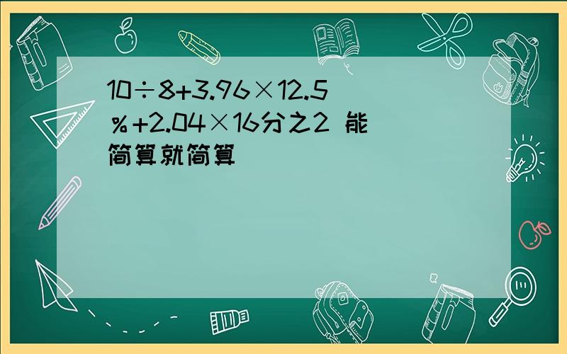 10÷8+3.96×12.5％+2.04×16分之2 能简算就简算