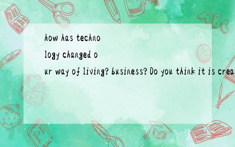 how has technology changed our way of living?business?Do you think it is created more work or less?求翻译,高手来.复制的走这是作文题目，，，，，给个方向，，，再加分