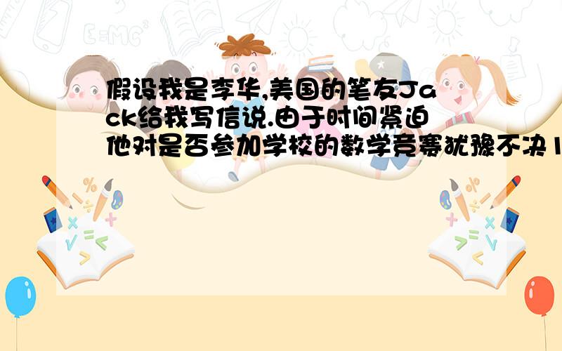 假设我是李华,美国的笔友Jack给我写信说.由于时间紧迫他对是否参加学校的数学竞赛犹豫不决1、这是一个很好的锻炼机会,应该好好把握2、他平时对数学很感兴趣,并擅长数学学习,所以不必