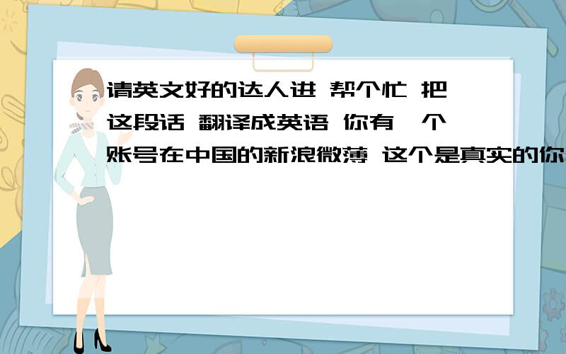 请英文好的达人进 帮个忙 把这段话 翻译成英语 你有一个账号在中国的新浪微薄 这个是真实的你吗?你有在中国注册过微薄账号吗