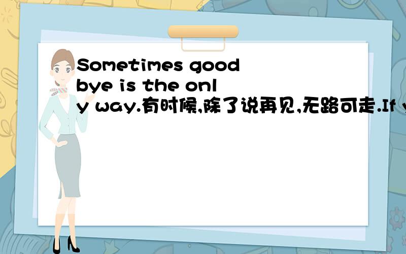 Sometimes goodbye is the only way.有时候,除了说再见,无路可走.If you love something,set it free,if it comes back to you,it is yours,if it doesn't it never was.如果你爱一样东西,应该放手予之自由.如果它回到你身边,它