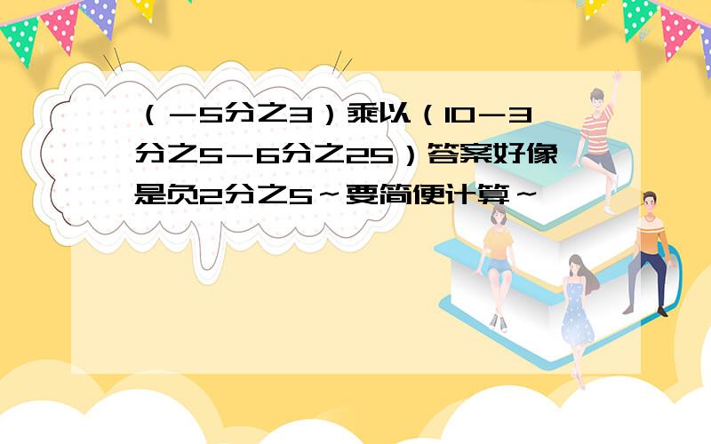 （－5分之3）乘以（10－3分之5－6分之25）答案好像是负2分之5～要简便计算～