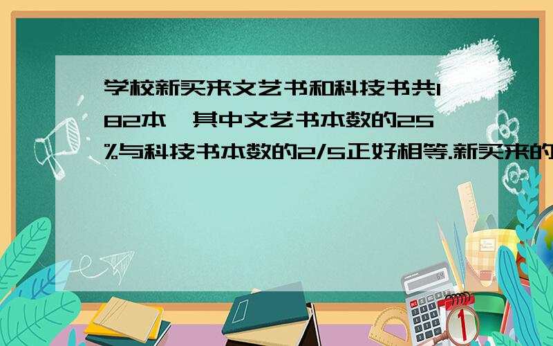 学校新买来文艺书和科技书共182本,其中文艺书本数的25%与科技书本数的2/5正好相等.新买来的两种书各有多少本?