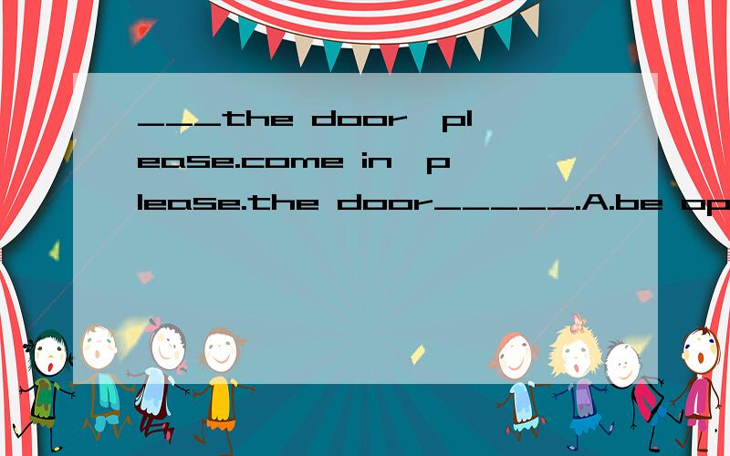 ___the door,please.come in,please.the door_____.A.be open,opens B.be open,is opening C.open,opensD.open,is open