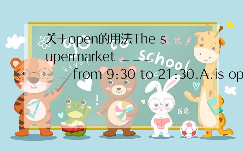 关于open的用法The supermarket _____ from 9:30 to 21:30.A.is open B.opens为什么选A不选B?