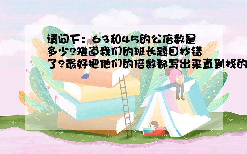 请问下：63和45的公倍数是多少?难道我们的班长题目抄错了?最好把他们的倍数都写出来直到找的连个数列如：12和812的倍数：12、24……8的倍数：8、16、24……