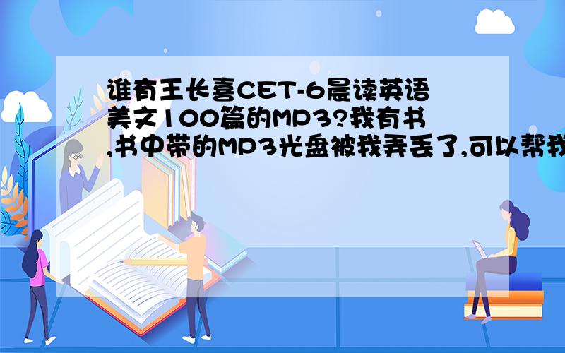 谁有王长喜CET-6晨读英语美文100篇的MP3?我有书,书中带的MP3光盘被我弄丢了,可以帮我考一份吗?我手边有很多其他的MP3,如果有需要的话,我可以提供,