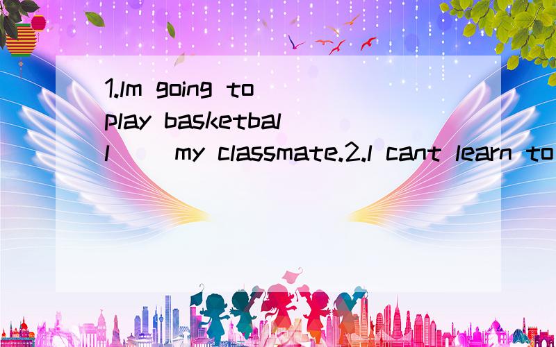 1.lm going to play basketball( )my classmate.2.l cant learn to swim( )practicing itin a swimming pool