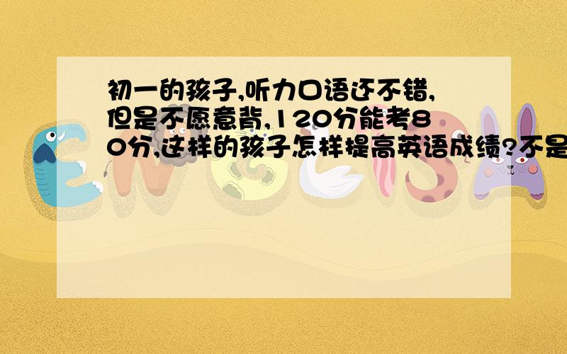初一的孩子,听力口语还不错,但是不愿意背,120分能考80分,这样的孩子怎样提高英语成绩?不是我家孩子，我是他的辅导老师
