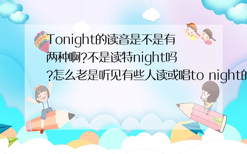 Tonight的读音是不是有两种啊?不是读特night吗?怎么老是听见有些人读或唱to night的?其实还包括一些本来美国人呢~所以它是不是有两种读音?