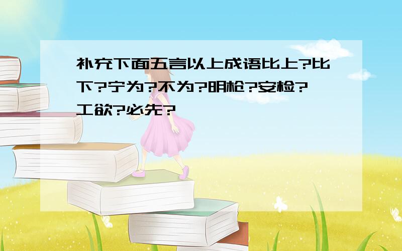 补充下面五言以上成语比上?比下?宁为?不为?明枪?安检?工欲?必先?