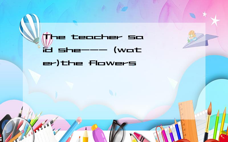 The teacher said she--- (water)the flowers