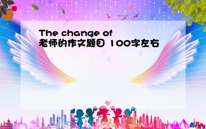 The change of 老师的作文题目 100字左右