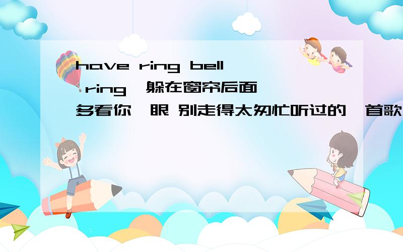 have ring bell ring  躲在窗帘后面 多看你一眼 别走得太匆忙听过的一首歌,只记得这么几个歌词have ring bell ring ； 躲在窗帘后面 ；多看你一眼 ；别走得太匆忙谁知道歌名? 谢谢