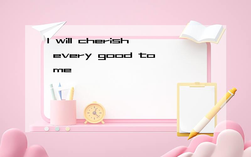 I will cherish every good to me