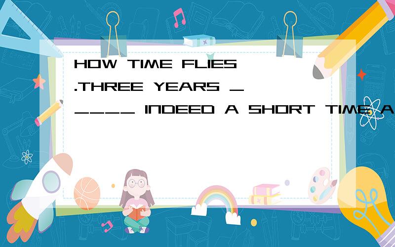 HOW TIME FLIES.THREE YEARS _____ INDEED A SHORT TIME A.IS B.WAS 为什么不选B?