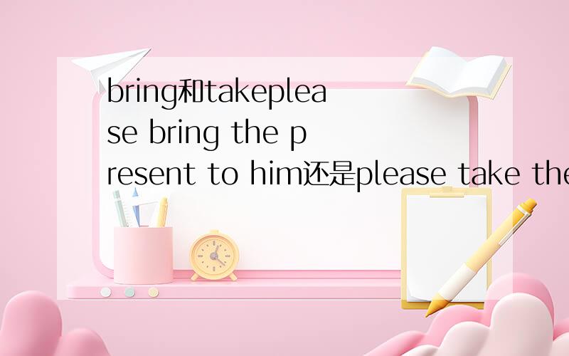 bring和takeplease bring the present to him还是please take the present to himi will bring you a lot of flowers还是i will take you a lot of flowers