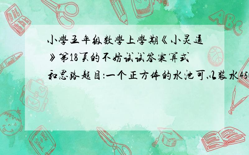 小学五年级数学上学期《小灵通》第18页的不妨试试答案算式和思路题目：一个正方体的水池可以装水450吨,水池装有一个进水管和一个排水管,单开进水管9小时可以把空池注满,单开排水管5小