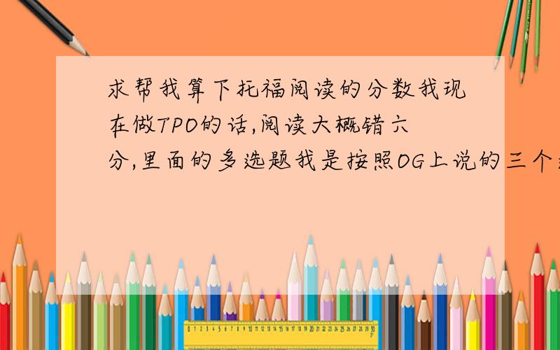 求帮我算下托福阅读的分数我现在做TPO的话,阅读大概错六分,里面的多选题我是按照OG上说的三个选对两个算对一分,这样的话对应30分的话,我托福阅读能的多少分?