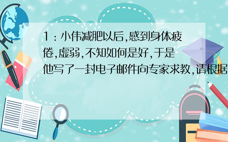 1：小伟减肥以后,感到身体疲倦,虚弱,不知如何是好,于是他写了一封电子邮件向专家求教,请根据下面内容,以小伟的名义写一封邮件,词数100左右 1:去健身房,两三次就放弃了,感觉太累也没时间