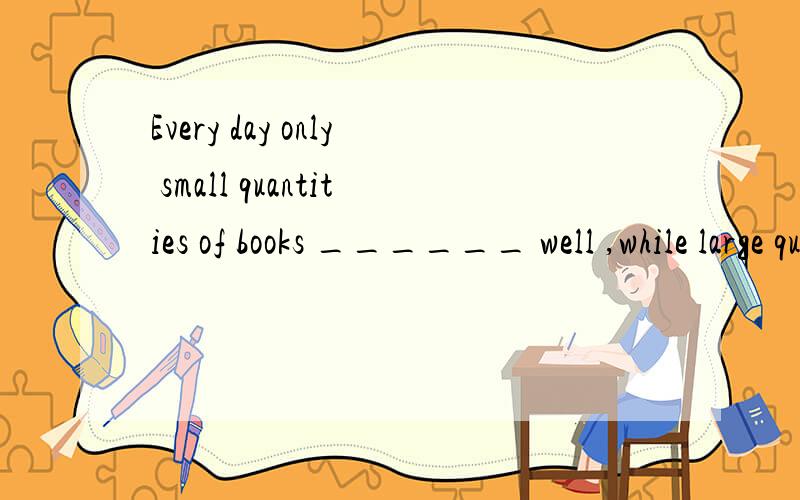 Every day only small quantities of books ______ well ,while large quantities of fruit ____all over the world from China.A.sells ; are shipped B.sell ; are shipped C.sells ; is shipped D.are sold ; are shipped “small quantities of”中quantities不