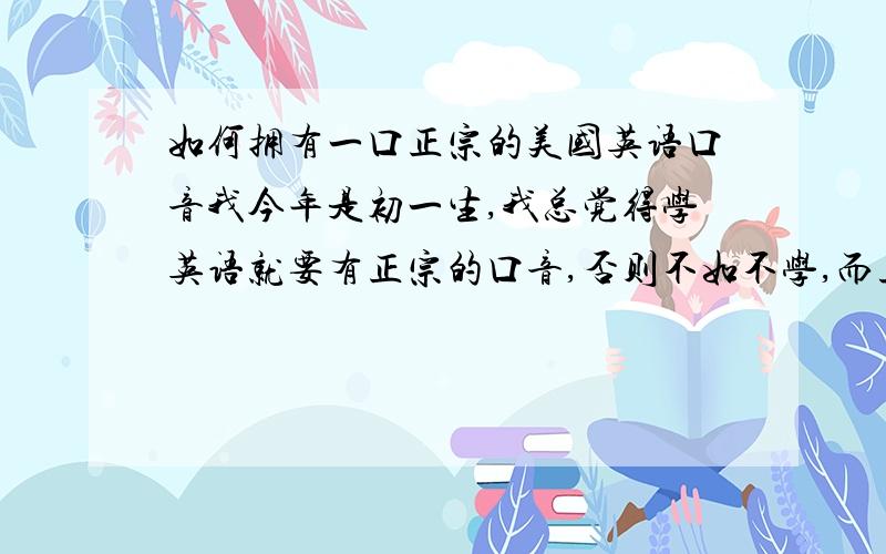 如何拥有一口正宗的美国英语口音我今年是初一生,我总觉得学英语就要有正宗的口音,否则不如不学,而且我有好多亲戚从加拿大回来,和我说英语时,我虽然答得上,