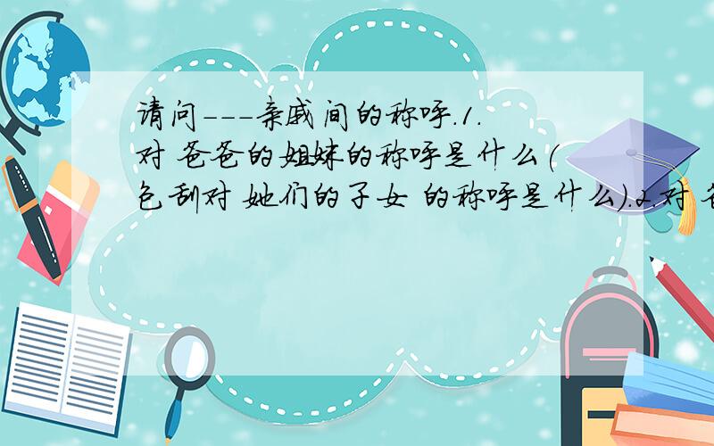 请问---亲戚间的称呼.1.对 爸爸的姐妹的称呼是什么(包刮对 她们的子女 的称呼是什么).2.对 爸爸的兄弟的称呼是什么(包刮对 他们的子女 的称呼是什么).3.我妻子 对 我爸爸的姐妹 的称呼是什