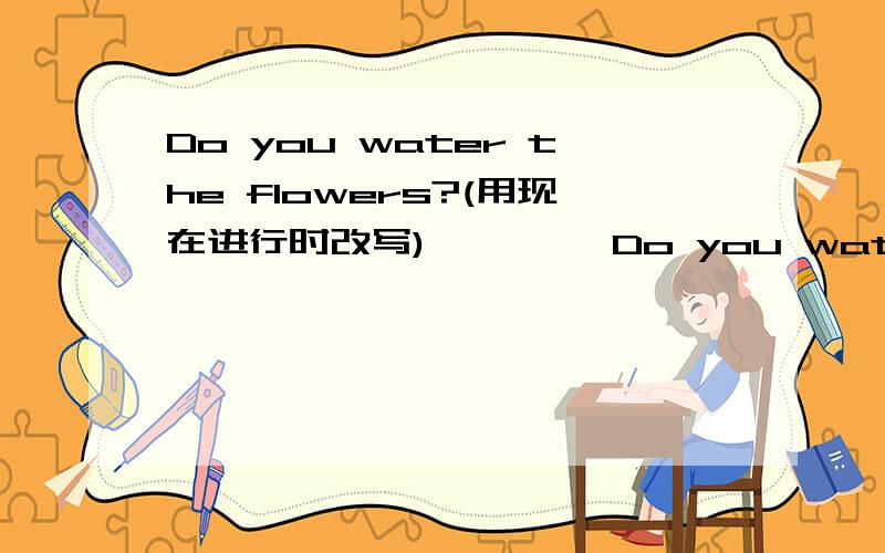 Do you water the flowers?(用现在进行时改写) …………Do you water the flowers?(用现在进行时改写) Helen meets her cousin at the airport.(用tomorrow改写句答的好,还有悬赏分.